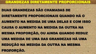 GRANDEZAS DIRETAMENTE PROPORCIONAIS
1/7/20XX 10
DUAS GRANDEZAS SÃO CHAMADAS DE
DIRETAMENTE PROPORCIONAIS QUANDO HÁ O
AUMENTO NA MEDIDA DE UMA DELAS E COM ISSO
CAUSA O AUMENTO NA MEDIDA DA OUTRA NA
MESMA PROPORÇÃO, OU AINDA QUANDO REDUZ
UMA MEDIDA DE UMA DAS GRANDEZAS HÁ UMA
REDUÇÃO NA MEDIDA DA OUTRA NA MESMA
PROPORÇÃO.
 