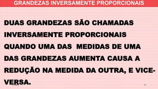 1/7/20XX 14
DUAS GRANDEZAS SÃO CHAMADAS
INVERSAMENTE PROPORCIONAIS
QUANDO UMA DAS MEDIDAS DE UMA
DAS GRANDEZAS AUMENTA CAUSA A
REDUÇÃO NA MEDIDA DA OUTRA, E VICE-
VERSA.
GRANDEZAS INVERSAMENTE PROPORCIONAIS
 