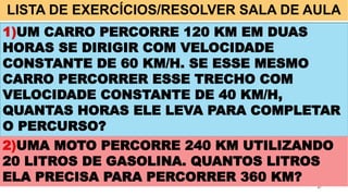 LISTA DE EXERCÍCIOS/RESOLVER SALA DE AULA
27
1)UM CARRO PERCORRE 120 KM EM DUAS
HORAS SE DIRIGIR COM VELOCIDADE
CONSTANTE DE 60 KM/H. SE ESSE MESMO
CARRO PERCORRER ESSE TRECHO COM
VELOCIDADE CONSTANTE DE 40 KM/H,
QUANTAS HORAS ELE LEVA PARA COMPLETAR
O PERCURSO?
2)UMA MOTO PERCORRE 240 KM UTILIZANDO
20 LITROS DE GASOLINA. QUANTOS LITROS
ELA PRECISA PARA PERCORRER 360 KM?
 