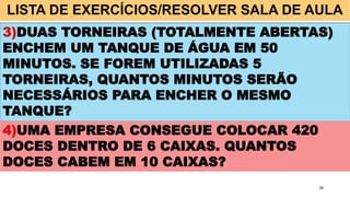 LISTA DE EXERCÍCIOS/RESOLVER SALA DE AULA
28
3)DUAS TORNEIRAS (TOTALMENTE ABERTAS)
ENCHEM UM TANQUE DE ÁGUA EM 50
MINUTOS. SE FOREM UTILIZADAS 5
TORNEIRAS, QUANTOS MINUTOS SERÃO
NECESSÁRIOS PARA ENCHER O MESMO
TANQUE?
4)UMA EMPRESA CONSEGUE COLOCAR 420
DOCES DENTRO DE 6 CAIXAS. QUANTOS
DOCES CABEM EM 10 CAIXAS?
 