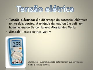• Tensão eléctrica: é a diferença de potencial eléctrico
entre dois pontos. A unidade de medida é o volt, em
homenagem ao físico italiano Alessandro Volta.
• Simbolo: Tensão elétrica -volt -V
Multímetro - Aparelho criado pelo Homem que serve para
medir a Tensão elétrica.
 