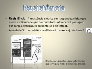 • Resistência: A resistência elétrica é uma grandeza física que
mede a dificuldade que os condutores oferecem à passagem
das cargas elétricas. Representa-se pela letra R.
• A unidade S.I. de resistência elétrica é o ohm, cujo símbolo é
Ohmímetro- Aparelho criado pelo Homem
que serve para medir a resistência elétrica.
 