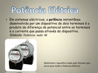 • Em sistemas eléctricos, a potência instantânea
desenvolvida por um dispositivo de dois terminais é o
produto da diferença de potencial entre os terminais
e a corrente que passa através do dispositivo.
Símbolo: Potência- watt -W
Wattimetro: Aparelho criado pelo Homem que
serve para medir a Potencia Elétrica!
 