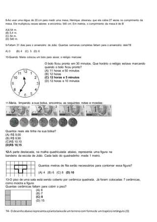 8-Ao usar uma régua de 20 cm para medir uma mesa, Henrique observou que ela cabia 27 vezes no comprimento da
mesa. Ele multiplicou esses valores e encontrou 540 cm. Em metros, o comprimento da mesa é de:B
A)0,54 m.
(B) 5,4 m.
(C) 54 m.
(D) 540 m.
9-Faltam 31 dias para o aniversário de João. Quantas semanas completas faltam para o aniversário dele?B
A) 3 (B) 4 (C) 5 (D) 6
10-Quando Maria colocou um bolo para assar, o relógio marcava:
O bolo ficou pronto em 30 minutos. Que horário o relógio estava marcando
quando o bolo ficou pronto?
(A) 11 horas e 50 minutos
(B) 12 horas
(C) 12 horas e 5 minutos
(D) 12 horas e 10 minutos
11-Maria, limpando a sua bolsa, encontrou as seguintes notas e moedas:
Quantos reais ela tinha na sua bolsa?
(A) R$ 9,00
(B) R$ 9,90
(C)R$ 10,10
(D)R$ 10,15
12-A parte destacada, na malha quadriculada abaixo, representa uma figura na
bandeira da escola de João. Cada lado do quadradinho mede 1 metro.
Quantos metros de fita serão necessários para contornar essa figura?
(A) 4 (B) 6 (C) 8 (D) 10
13-O piso de uma sala está sendo coberto por cerâmica quadrada. Já foram colocadas 7 cerâmicas,
como mostra a figura:
Quantas cerâmicas faltam para cobrir o piso?
(A) 6
(B) 7
(C) 8
(D) 15
14- O desenhoabaixorepresentaaplantabaixade umterrenocom formade umtrapézioretângulo.(D)
 