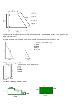 A)70 m
B)90 m
C)140 m
D)180 m
15-Pedro cercou um terreno quadrado de lado igual a 90 metros. Quantos metros de muro Pedro construiu para
cercar todo esse terreno?
16-Janine desenhou dois triângulos, sendo que o triângulo DEF é uma redução do triângulo ABC.
A medida x do lado DF é igual a
A) 4 cm
B) 6 cm
C) 8 cm
D) 12 cm
17-Veja o bloco retangular abaixo.
Qual é o volume desse bloco em cm³?
A) 111
B) 192
C) 2 430
D) 4 860
18-Calcule o perímetro da figura abaixo:
 