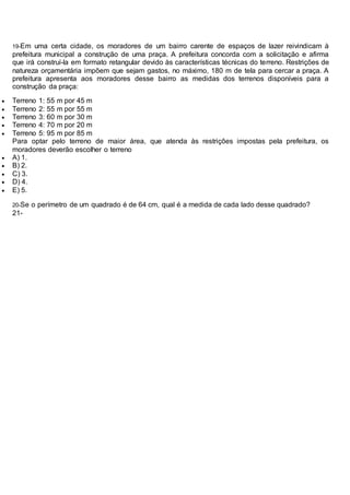 19-Em uma certa cidade, os moradores de um bairro carente de espaços de lazer reivindicam à
prefeitura municipal a construção de uma praça. A prefeitura concorda com a solicitação e afirma
que irá construí-la em formato retangular devido às características técnicas do terreno. Restrições de
natureza orçamentária impõem que sejam gastos, no máximo, 180 m de tela para cercar a praça. A
prefeitura apresenta aos moradores desse bairro as medidas dos terrenos disponíveis para a
construção da praça:
 Terreno 1: 55 m por 45 m
 Terreno 2: 55 m por 55 m
 Terreno 3: 60 m por 30 m
 Terreno 4: 70 m por 20 m
 Terreno 5: 95 m por 85 m
Para optar pelo terreno de maior área, que atenda às restrições impostas pela prefeitura, os
moradores deverão escolher o terreno
 A) 1.
 B) 2.
 C) 3.
 D) 4.
 E) 5.
20-Se o perímetro de um quadrado é de 64 cm, qual é a medida de cada lado desse quadrado?
21-
 