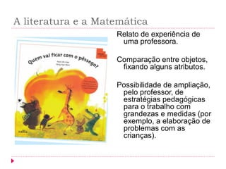 A literatura e a Matemática 
Relato de experiência de uma professora. 
Comparação entre objetos, fixando alguns atributos. 
Possibilidade de ampliação, pelo professor, de estratégias pedagógicas para o trabalho com grandezas e medidas (por exemplo, a elaboração de problemas com as crianças).  