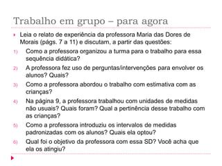 Trabalho em grupo – para agora 
Leia o relato de experiência da professora Maria das Dores de Morais (págs. 7 a 11) e discutam, a partir das questões: 
1)Como a professora organizou a turma para o trabalho para essa sequência didática? 
2)A professora fez uso de perguntas/intervenções para envolver os alunos? Quais? 
3)Como a professora abordou o trabalho com estimativa com as crianças? 
4)Na página 9, a professora trabalhou com unidades de medidas não usuais? Quais foram? Qual a pertinência desse trabalho com as crianças? 
5)Como a professora introduziu os intervalos de medidas padronizadas com os alunos? Quais ela optou? 
6)Qual foi o objetivo da professora com essa SD? Você acha que ela os atingiu?  