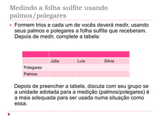 Medindo a folha sulfite usando palmos/polegares 
Formem trios e cada um de vocês deverá medir, usando seus palmos e polegares a folha sulfite que receberam. Depois de medir, complete a tabela: 
Depois de preencher a tabela, discuta com seu grupo se a unidade adotada para a medição (palmos/polegares) é a mais adequada para ser usada numa situação como essa. 
Júlia 
Luís 
Sílvia 
Polegares 
Palmos  