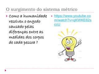 O surgimento do sistema métrico 
Como a humanidade resolveu o engodo causado pelas diferenças entre as medidas dos corpos de cada pessoa ? 
https://www.youtube.com/watch?v=qKWKE62sccU  