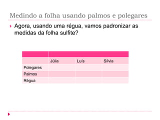 Medindo a folha usando palmos e polegares 
Agora, usando uma régua, vamos padronizar as medidas da folha sulfite? 
Júlia 
Luís 
Sílvia 
Polegares 
Palmos 
Régua  