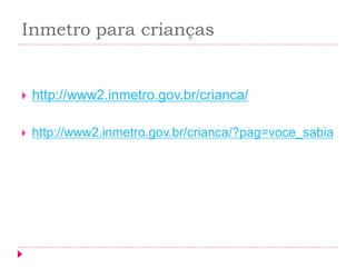 Inmetro para crianças 
http://www2.inmetro.gov.br/crianca/ 
http://www2.inmetro.gov.br/crianca/?pag=voce_sabia 
 