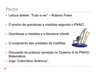 Pauta 
Leitura deleite: “Tudo a ver” – Roberto Freire 
O ensino de grandezas e medidas segundo o PNAIC. 
Grandezas e medidas e a literatura infantil. 
O surgimento das unidades de medidas. 
Discussão de práticas narradas no Caderno 6 do PNAIC- Matemática. 
Jogo “Calendário dinâmica”.  