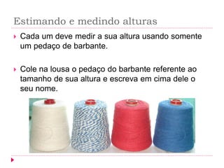 Estimando e medindo alturas 
Cada um deve medir a sua altura usando somente um pedaço de barbante. 
Cole na lousa o pedaço do barbante referente ao tamanho de sua altura e escreva em cima dele o seu nome. 
 
