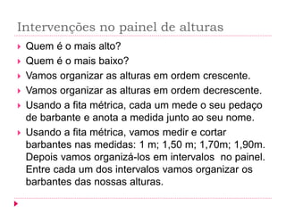 Intervenções no painel de alturas 
Quem é o mais alto? 
Quem é o mais baixo? 
Vamos organizar as alturas em ordem crescente. 
Vamos organizar as alturas em ordem decrescente. 
Usando a fita métrica, cada um mede o seu pedaço de barbante e anota a medida junto ao seu nome. 
Usando a fita métrica, vamos medir e cortar barbantes nas medidas: 1 m; 1,50 m; 1,70m; 1,90m. Depois vamos organizá-los em intervalos no painel. Entre cada um dos intervalos vamos organizar os barbantes das nossas alturas.  