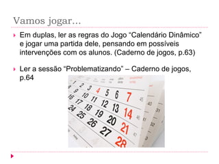 Vamos jogar... 
Em duplas, ler as regras do Jogo “Calendário Dinâmico” e jogar uma partida dele, pensando em possíveis intervenções com os alunos. (Caderno de jogos, p.63) 
Ler a sessão “Problematizando” – Caderno de jogos, p.64  