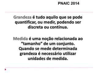 Grandeza é tudo aquilo que se pode quantificar, ou medir, podendo ser discreta ou contínua. 
Medida é uma noção relacionada ao “tamanho” de um conjunto. Quando se mede determinada grandeza é necessário utilizar unidades de medida. 
PNAIC 2014  