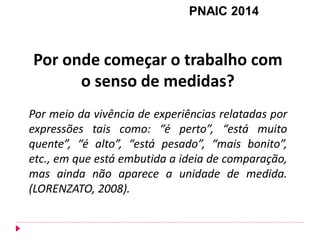 Por onde começar o trabalho com o senso de medidas? Por meio da vivência de experiências relatadas por expressões tais como: “é perto”, “está muito quente”, “é alto”, “está pesado”, “mais bonito”, etc., em que está embutida a ideia de comparação, mas ainda não aparece a unidade de medida. (LORENZATO, 2008). 
PNAIC 2014  