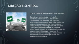 DIREÇÃO E SENTIDO.
QUAL A DIFERENÇA ENTRE DIREÇÃO E SENTIDO?
Durante um bom período dos estudos
realizados em mecânica os movimentos
considerados são retilíneos, ou seja, eles
ocorrem ao longo de uma linha reta. Porém, os
movimentos dos corpos não ocorrem dessa
forma. Planetas, satélites juntamente a outros
corpos possuem movimentos ao longo de
percursos curvilíneos. A passagem do estudo de
movimentos retilíneos para o estudo de
movimentos curvilíneos requer mais cuidado e a
inclusão de características peculiares dos
movimentos curvilíneos.
 