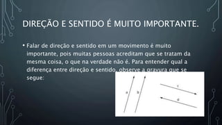 DIREÇÃO E SENTIDO É MUITO IMPORTANTE.
• Falar de direção e sentido em um movimento é muito
importante, pois muitas pessoas acreditam que se tratam da
mesma coisa, o que na verdade não é. Para entender qual a
diferença entre direção e sentido, observe a gravura que se
segue:
 