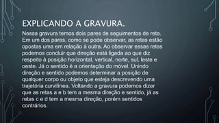 EXPLICANDO A GRAVURA.
Nessa gravura temos dois pares de seguimentos de reta.
Em um dos pares, como se pode observar, as retas estão
opostas uma em relação à outra. Ao observar essas retas
podemos concluir que direção está ligada ao que diz
respeito à posição horizontal, vertical, norte, sul, leste e
oeste. Já o sentido é a orientação do móvel. Unindo
direção e sentido podemos determinar a posição de
qualquer corpo ou objeto que esteja descrevendo uma
trajetória curvilínea. Voltando a gravura podemos dizer
que as retas a e b tem a mesma direção e sentido, já as
retas c e d tem a mesma direção, porém sentidos
contrários.
 