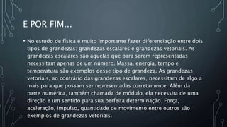 E POR FIM...
• No estudo de física é muito importante fazer diferenciação entre dois
tipos de grandezas: grandezas escalares e grandezas vetoriais. As
grandezas escalares são aquelas que para serem representadas
necessitam apenas de um número. Massa, energia, tempo e
temperatura são exemplos desse tipo de grandeza. As grandezas
vetoriais, ao contrário das grandezas escalares, necessitam de algo a
mais para que possam ser representadas corretamente. Além da
parte numérica, também chamada de módulo, ela necessita de uma
direção e um sentido para sua perfeita determinação. Força,
aceleração, impulso, quantidade de movimento entre outros são
exemplos de grandezas vetoriais.
 