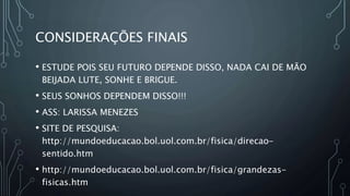 CONSIDERAÇÕES FINAIS
• ESTUDE POIS SEU FUTURO DEPENDE DISSO, NADA CAI DE MÃO
BEIJADA LUTE, SONHE E BRIGUE.
• SEUS SONHOS DEPENDEM DISSO!!!
• ASS: LARISSA MENEZES
• SITE DE PESQUISA:
http://mundoeducacao.bol.uol.com.br/fisica/direcao-
sentido.htm
• http://mundoeducacao.bol.uol.com.br/fisica/grandezas-
fisicas.htm
 
