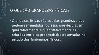 O QUE SÃO GRANDEZAS FÍSICAS?
•Grandezas físicas são aquelas grandezas que
podem ser medidas, ou seja, que descrevem
qualitativamente e quantitativamente as
relações entre as propriedades observadas no
estudo dos fenômenos físicos.
 
