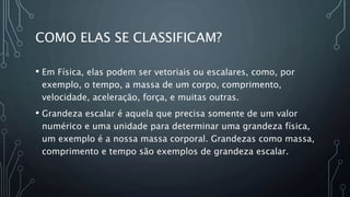 COMO ELAS SE CLASSIFICAM?
• Em Física, elas podem ser vetoriais ou escalares, como, por
exemplo, o tempo, a massa de um corpo, comprimento,
velocidade, aceleração, força, e muitas outras.
• Grandeza escalar é aquela que precisa somente de um valor
numérico e uma unidade para determinar uma grandeza física,
um exemplo é a nossa massa corporal. Grandezas como massa,
comprimento e tempo são exemplos de grandeza escalar.
 
