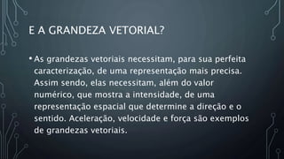 E A GRANDEZA VETORIAL?
• As grandezas vetoriais necessitam, para sua perfeita
caracterização, de uma representação mais precisa.
Assim sendo, elas necessitam, além do valor
numérico, que mostra a intensidade, de uma
representação espacial que determine a direção e o
sentido. Aceleração, velocidade e força são exemplos
de grandezas vetoriais.
 