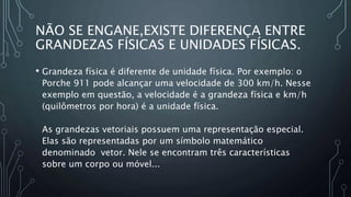 NÃO SE ENGANE,EXISTE DIFERENÇA ENTRE
GRANDEZAS FÍSICAS E UNIDADES FÍSICAS.
• Grandeza física é diferente de unidade física. Por exemplo: o
Porche 911 pode alcançar uma velocidade de 300 km/h. Nesse
exemplo em questão, a velocidade é a grandeza física e km/h
(quilômetros por hora) é a unidade física.
As grandezas vetoriais possuem uma representação especial.
Elas são representadas por um símbolo matemático
denominado vetor. Nele se encontram três características
sobre um corpo ou móvel...
 