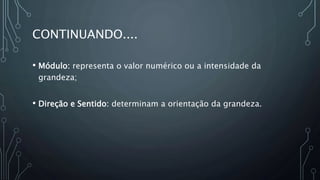 CONTINUANDO....
• Módulo: representa o valor numérico ou a intensidade da
grandeza;
• Direção e Sentido: determinam a orientação da grandeza.
 