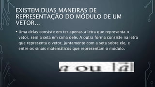 EXISTEM DUAS MANEIRAS DE
REPRESENTAÇÃO DO MÓDULO DE UM
VETOR...
• Uma delas consiste em ter apenas a letra que representa o
vetor, sem a seta em cima dele. A outra forma consiste na letra
que representa o vetor, juntamente com a seta sobre ele, e
entre os sinais matemáticos que representam o módulo.
 