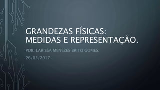 GRANDEZAS FÍSICAS:
MEDIDAS E REPRESENTAÇÃO.
POR: LARISSA MENEZES BRITO GOMES.
26/03/2017
 