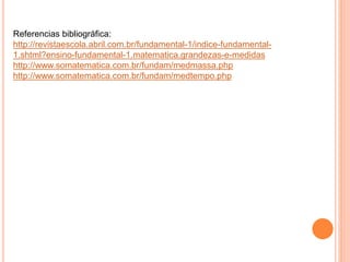 Referencias bibliográfica: 
http://revistaescola.abril.com.br/fundamental-1/indice-fundamental- 
1.shtml?ensino-fundamental-1.matematica.grandezas-e-medidas 
http://www.somatematica.com.br/fundam/medmassa.php 
http://www.somatematica.com.br/fundam/medtempo.php 
