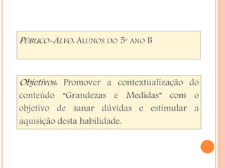 PÚBLICO-ALVO: ALUNOS DO 5º ANO B 
Objetivos: Promover a contextualização do 
conteúdo “Grandezas e Medidas” com o 
objetivo de sanar dúvidas e estimular a 
aquisição desta habilidade. 
 