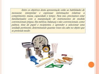 Entre os objetivos desta apresentação estão as habilidades de 
mensurar, interpretar e expressar informações relativas a 
comprimento, massa, capacidade e tempo. Para isso, precisamos estar 
familiarizados com a manipulação de instrumentos de medida 
convencionais (régua, fita métrica, balança) e não-convencionais, como 
palmos, tiras de papel e recipientes, e aprender a selecionar uma 
unidade pertinente, determinando quantas vezes ela cabe no objeto que 
se pretende medir. 
 