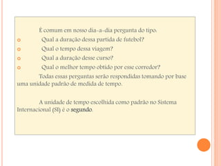 É comum em nosso dia-a-dia pergunta do tipo: 
 Qual a duração dessa partida de futebol? 
 Qual o tempo dessa viagem? 
 Qual a duração desse curso? 
 Qual o melhor tempo obtido por esse corredor? 
Todas essas perguntas serão respondidas tomando por base 
uma unidade padrão de medida de tempo. 
A unidade de tempo escolhida como padrão no Sistema 
Internacional (SI) é o segundo. 
 