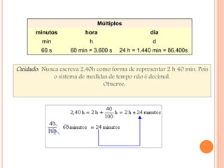 Múltiplos 
minutos hora dia 
min h d 
60 s 60 min = 3.600 s 24 h = 1.440 min = 86.400s 
Cuidado: Nunca escreva 2,40h como forma de representar 2 h 40 min. Pois 
o sistema de medidas de tempo não é decimal. 
Observe: 
 