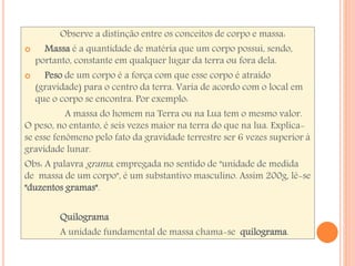 Observe a distinção entre os conceitos de corpo e massa: 
 Massa é a quantidade de matéria que um corpo possui, sendo, 
portanto, constante em qualquer lugar da terra ou fora dela. 
 Peso de um corpo é a força com que esse corpo é atraído 
(gravidade) para o centro da terra. Varia de acordo com o local em 
que o corpo se encontra. Por exemplo: 
A massa do homem na Terra ou na Lua tem o mesmo valor. 
O peso, no entanto, é seis vezes maior na terra do que na lua. Explica-se 
esse fenômeno pelo fato da gravidade terrestre ser 6 vezes superior à 
gravidade lunar. 
Obs: A palavra grama , empregada no sentido de "unidade de medida 
de massa de um corpo", é um substantivo masculino. Assim 200g, lê-se 
"duzentos gramas". 
Quilograma 
A unidade fundamental de massa chama-se quilograma. 
 