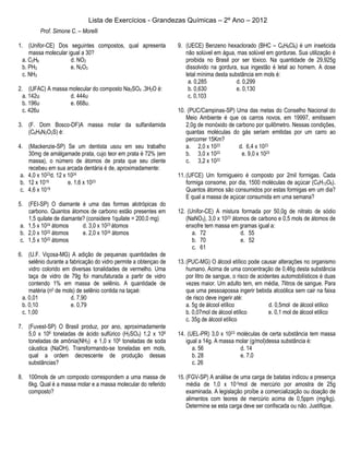 Lista de Exercícios - Grandezas Químicas – 2º Ano – 2012
         Prof. Simone C. – Morelli

1. (Unifor-CE) Dos seguintes compostos, qual apresenta             9. (UECE) Benzeno hexaclorado (BHC – C6H6Cl6) é um inseticida
     massa molecular igual a 30?                                      não solúvel em água, mas solúvel em gorduras. Sua utilização é
  a. C2H6             d. NO2                                          proibida no Brasil por ser tóxico. Na quantidade de 29,925g
  b. PH3              e. N2O3                                         dissolvido na gordura, sua ingestão é letal ao homem. A dose
  c. NH3                                                              letal mínima desta substância em mols é:
                                                                       a. 0,285             d. 0,299
2. (UFAC) A massa molecular do composto Na2SO4 .3H2O é:                b. 0,630             e. 0,130
  a. 142u         d. 444u                                              c. 0,103
  b. 196u         e. 668u.
  c. 426u                                                          10. (PUC/Campinas-SP) Uma das metas do Conselho Nacional do
                                                                      Meio Ambiente é que os carros novos, em 19997, emitissem
3. (F. Dom Bosco-DF)A massa molar da sulfanilamida                    2,0g de monóxido de carbono por quilômetro. Nessas condições,
   (C6H8N2O2S) é:                                                     quantas moléculas do gás seriam emitidas por um carro ao
                                                                      percorrer 15Km?
4. (Mackenzie-SP) Se um dentista usou em seu trabalho                 a. 2,0 x 1023        d. 6,4 x 1023
    30mg de amálgamade prata, cujo teor em prata é 72% (em            b. 3,0 x 10  23       e. 9,0 x 1023
    massa), o número de átomos de prata que seu cliente               c. 3,2 x 10  23

    recebeu em sua arcada dentária é de, aproximadamente:
 a. 4,0 x 1023d. 12 x 1024                                         11. (UFCE) Um formigueiro é composto por 2mil formigas. Cada
 b. 12 x 1019         e. 1,6 x 1023                                    formiga consome, por dia, 1500 moléculas de açúcar (C6H12O6).
 c. 4,6 x 1019                                                         Quantos átomos são consumidos por estas formigas em um dia?
                                                                       E qual a massa de açúcar consumida em uma semana?
5. (FEI-SP) O diamante é uma das formas alotrópicas do
    carbono. Quantos átomos de carbono estão presentes em          12. (Unifor-CE) A mistura formada por 50,0g de nitrato de sódio
    1,5 quilate de diamante? (considere 1quilate = 200,0 mg)          (NaNO3), 3,0 x 1023 átomos de carbono e 0,5 mols de átomos de
 a. 1,5 x 1024 átomos      d. 3,0 x 1023 átomos                       enxofre tem massa em gramas igual a:
 b. 2,0 x 1022 átomos      e. 2,0 x 1024 átomos                          a. 72               d. 55
 c. 1,5 x 10 22 átomos                                                   b. 70               e. 52
                                                                         c. 61
6. (U.F. Viçosa-MG) A adição de pequenas quantidades de
     selênio durante a fabricação do vidro permite a obtençao de   13. (PUC-MG) O álcool etílico pode causar alterações no organismo
     vidro colorido em diversas tonalidades de vermelho. Uma           humano. Acima de uma concentração de 0,46g desta substância
     taça de vidro de 79g foi manufaturada a partir de vidro           por litro de sangue, o risco de acidentes automobilísticos é duas
     contendo 1% em massa de selênio. A quantidade de                  vezes maior. Um adulto tem, em média, 7litros de sangue. Para
     matéria (n0 de mols) de selênio contida na taçaé:                 que uma pessoapossa ingerir bebida alcoólica sem cair na faixa
  a. 0,01               d. 7,90                                        de risco deve ingerir até:
  b. 0,10               e. 0,79                                        a. 5g de álcool etílico              d. 0,5mol de álcool etílico
  c. 1,00                                                              b. 0,07mol de álcool etílico         e. 0,1 mol de álcool etílico
                                                                       c. 35g de álcool etílico
7. (Fuvest-SP) O Brasil produz, por ano, aproximadamente
   5,0 x 106 toneladas de ácido sulfúrico (H2SO4) 1,2 x 106        14. (UEL-PR) 3,0 x 1023 moléculas de certa substância tem massa
   toneladas de amônia(NH3) e 1,0 x 106 toneladas de soda             igual a 14g. A massa molar (g/mol)dessa substância é:
   cáustica (NaOH). Transformando-se toneladas em mols,                  a. 56              d. 14
   qual a ordem decrescente de produção dessas                           b. 28              e. 7,0
   substâncias?                                                          c. 26

8. 100mols de um composto correspondem a uma massa de              15. (FGV-SP) A análise de uma carga de batatas indicou a presença
   6kg. Qual é a massa molar e a massa molecular do referido           média de 1,0 x 10-5mol de mercúrio por amostra de 25g
   composto?                                                           examinada. A legislação proíbe a comercialização ou doação de
                                                                       alimentos com teores de mercúrio acima de 0,5ppm (mg/kg).
                                                                       Determine se esta carga deve ser confiscada ou não. Justifique.
 