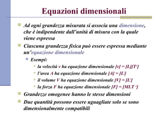 Equazioni dimensionali
? Ad ogni grandezza misurata si associa una dimensione,
che  indipendente dallunit di misura con la quale
viene espressa
? Ciascuna grandezza fisica pu essere espressa mediante
unequazione dimensionale
? Esempi:
? la velocit v ha equazione dimensionale [v] = [L][T-1
]
? larea A ha equazione dimensionale [A] = [L2
]
? il volume V ha equazione dimensionale [V] = [L3
]
? la forza F ha equazione dimensionale [F] = [MLT -2
]
? Grandezze omogenee hanno le stesse dimensioni
? Due quantit possono essere uguagliate solo se sono
dimensionalmente compatibili
 