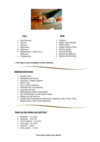 Spa «                                  Golf

      Gymnasium                               Aroeira
      Sauna                                   Belas Club Campo
      Jacuzzi                                 Estoril Golf
      Hammam                                  Lisbon Sports Club
      Solarium                                Penha Longa
      Hairdresser / Manicure /                Praia D’El Rey
      Pedicure                                Quinta da Beloura
      Treatments                              Quinta da Marinha


« The Spa is not available at the moment




Aditional Services

      Health Club
      Reception 24 hours
      Security / Video vigilant
      Rent a car
      Fax / Copy machine
      Animals are not allowed
      Laundry service
      Babysitting (when requested)
      Air conditioned in the public areas
      Wake-up call service
      Credit card acceptance (American Express, Visa, Diner Club,
      MasterCard, JCB, Carte Blanche)




Near by the Hotel you will find

      Hospital – 0,1 Km
      Subway – 0,2 Km
      Train station – 0,3 Km
      Bus stop – 0,3 Km
      Airport – 5 Km
      City center – 5 Km


                      Your Home away from Home!
 