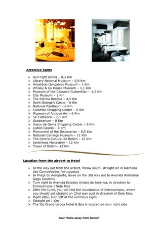 Atractive Spots

     Bull Fight Arena – 0,3 Km
     Library National Museum – 0,9 Km
     Anastácio Gonçalves Museum – 1 Km
     Whisky & Co House Museum – 1,1 Km
     Museum of the Calouste Gulbenkian – 1,5 Km
     City Museum – 2 Km
     The Estrela Basílica – 4,5 Km
     Saint George’s Castle – 6 Km
     National Pantheon – 6 Km
     Colombo Shopping Center – 6 Km
     Museum of Antique Art – 6 Km
     Sé Cathedral – 6,5 Km
     Oceanarium – 8 Km
     Vasco da Gama Shopping Center – 8 Km
     Lisbon Casino – 8 Km
     Monument of the Discoveries – 8,5 Km
     National Carriage Museum – 11 Km
     The Centro Cultural de Belém – 12 Km
     Jerónimos Monastery – 12 Km
     Tower of Belém– 12 Km



Location from the airport to Hotel

     In the way out from the airport, follow south, straight on in Alameda
     das Comunidades Portuguesas
     In Praça do Aeroporto, leave on the 3rd way out to Avenida Almirante
     Gago Coutinho
     Turn right to Avenida Estados Unidos da América, in direction to
     Entrecampos / Sete Rios
     After the tunel, you will find the roundabout of Entrecampos, where
     you should get straight on (2nd way out) in direction of Sete Rios.
     Right after, turn left at the luminous signs
     Straight on 1 Km
     The Vip Grand Lisboa Hotel & Spa is located on your right side



                     Your Home away from Home!
 