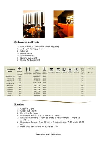 Conferences and Events

                       Simultaneous Translation (when request)
                       Audio / Video Equipment
                       Internet
                       Direct phone
                       Air conditioned
                       Natural Sun Light
                       Rental AV Equipment



                                                                                                                                 Prices (€)
Conference
  Room            Measures     Doors          Room         Room                                                         (Yes /
                   in Sq                                            Convention   School   U shaped Cocktail   Banquet            Per Day
                           Width / height Width / length   Height                                                        No)
                   meters
Auditório I+II      300                    22.23x24.77      2.90                                                         Yes
  Auditório I       225                    15.05x15.37      2.90                                                         Yes
 Auditório II        68                      7.18x9.40      2.90                                                         No
  Estudio                                                                                                                Yes
                    120                    15.80 x 30.24    2.90
I+II+III+IV
  Estudio I          30                     3.95 x 7.56     2.90                                                         Yes
  Estudio II         30                     3.95 x 7.56     2.90                                                         Yes
 Estudio III         30                     3.95 x 7.56     2.90                                                         Yes
 Estudio IV          30                     3.95 x 7.56     2.90                                                         Yes
   Regie I           60                      8.10x7.00      2.90                                                         Yes
  Regie II           61                      8.82x6.96      2.90                                                         Yes




                Schedule

                       Check-in 2 pm
                       Check-out 12 pm
                       Reception 24 horas
                       Restaurant Pivot – from 7 am to 10:30 am
                       Restaurant Cenário – from 12 pm to 3 pm and from 7:30 pm to
                       11:30 pm
                       Restaurant Fusao – from 12 pm to 3 pm and from 7:30 pm to 10:30
                       pm
                       Press Club Bar – from 10:30 am to 1 am



                                               Your Home away from Home!
 