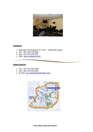 Contacts

     Avenida 5 de Outubro nr.º 197 – 1050-054 Lisboa
     Tel.: 351 210 435 000
     Fax: 351 210 435 001
     Site: www.viphotels.com



Reservations

     Tel.: 351 210 435 000
     Fax: 351 210 435 005
     E-mail: res.viplisboa@viphotels.com




                     Your Home away from Home!
 