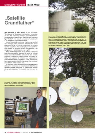 ENTHUSIAST REPORT                          South Africa




„Satellite
Grandfather“
Ivor Cartmell is very proud of his nickname:
“Grandfather of Satellites”. He was born in Zambia,
an area that previously belonged to North Rhodesia.                  Ivor in front of his locally made 4.0-meter mesh antenna; the holes
In his own quiet way he really does live up to the name              in the mesh are so small that this dish is perfectly suited for the Ku-
“grandfather”. And as such he has accumulated quite                  band. He installed the actuator in such a way that he can turn his
a bit of satellite business experience.                              antenna nearly 180°! Other dishes include three motorized 2.2-meter
    Ivor, who studied mechanical engineering, worked                 antennas as well as smaller 1.2-meter and 60cm antennas. The “ﬂow-
as a manager in the production of brakes and clutch                  ered” antenna is pointed to THAICOM at 78.5° east for the C-band with
assemblies. After he retired, he devoted his time to                 the Ku-band LNB looking at 68.5° east.
satellite reception. The deciding factor was a Christ-
mas present he received in 1994. Ivor explains, “My
son gave me a satellite system as a gift.”
    When the PayTV provider DSTV started a few years
later, Ivor started his business. In 1998 he entered
into a cooperation with the religious 7th Day Advent-
ists who transmit the 3ABN channel via THAICOM.
Today Ivor supports 10 installers and supplies them
with complete sets at a good price. “80% of these sys-
tems are shipped with a 65cm antenna, the remainder
get a 100cm dish”, explains Ivor.
    He sells 500 to 600 of these systems every year and
utilizes his employees to install about 100 of these
systems. Ivor has ambitions: “It is my dream to oper-
ate an uplink station.” He certainly has the room for
it.




Ivor inside his shack in which he is constantly at work
testing new receivers and pre-programming them
before they are sold to customers.




78 TELE-satellite & Broadband — 10-1
                                   1/2007 — www.TELE-satellite.com
 