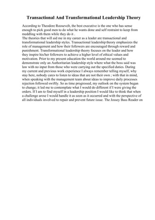 Transactional And Transformational Leadership Theory
According to Theodore Roosevelt, the best executive is the one who has sense
enough to pick good men to do what he wants done and self restraint to keep from
meddling with them while they do it .
The theories that will aid me in my career as a leader are transactional and
transformational leadership styles. Transactional leadership theory emphasizes the
role of management and how their followers are encouraged through reward and
punishment. Transformational leadership theory focuses on the leader and how
they inspire his/her followers to achieve a higher level of ethical values and
motivation. Prior to my present education the world around me seemed to
demonstrate only an Authoritarian leadership style where what the boss said was
law with no input from those who were carrying out the specified duties. During
my current and previous work experience I always remember telling myself, why
stay here, nobody cares to listen to ideas that are not their own ; with that in mind,
when speaking with the management team about ideas to improve daily processes
rejection followed swiftly. So as time progressed, my outlook on the system began
to change; it led me to contemplate what I would do different if I were giving the
orders. If I am to find myself in a leadership position I would like to think that when
a challenge arose I would handle it as soon as it occurred and with the perspective of
all individuals involved to repair and prevent future issue. The Jossey Bass Reader on
 