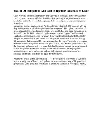 Health Of Indigenous And Non Indigenous Australians Essay
Good Morning students and teachers and welcome to the social justice breakfast for
2016, my name is Annabel Miskell and I will be speaking with you about the impact
health has had in the reconciliation process between indigenous and non indigenous
Australians.
Indigenous peoples have occupied Australia for more than 60, 000 years, so why are
they among the most disadvantaged in our health system? The right to a standard of
living adequate for ... health and wellbeing was established as a basic human right in
Article 25.1 of the 1948 Universal Declaration of Human Rights (The Universal
Declaration of Human Rights). However, it is evident that the standard of health for
Indigenous Australians is well below non indigenous Australians with their average
life expectancy being around 20 years younger than the rest of Australia. It is evident
that the health of indigenous Australians prior to 1967 was drastically influenced by
the European settlement and ever since their health has not been at the same standard
as non indigenous Australians despite recent introductions of health programs,
reconciliation between indigenous and non indigenous Australians cannot be
achieved until health standards are equal for both groups.
Prior to the arrival of the Europeans in 1788, the indigenous inhabitants of Australia
were a healthy race of hunters and gatherers whose traditional way of life promoted
good health. Little proof has been found of extensive illnesses in Aboriginal people,
 