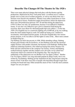 Describe The Changes Of The Theatre In The 1920 s
There were many physical changes that took place with the theatres and the
productions. Depression hit New York pretty hard, 1.6 million out of 7 million
people were in some sort of welfare programs, as well as one third of the city s
factories were forced to be shutdown. Theatres were either closed down or were
tuned into movie houses. Production output slowed down, before the depression
there were 264 productions between 1927 28 and then during the depression,
(1930 31) there was only 187 productions, because it was difficult to fundraise
money. It was also very difficult to get a job in a theatrical field during the
recession, there were about five thousand people that were jobless. 2. In the late
1920 s Flo Ziegfeld was in a courtroom fighting off a $1600 tab, as he was walking
home the stock market began to crash. Flo ended up losing over 3 million in
investments, which depressed him greatly. In the past Ziegfeld did a few motion
picture projects, so he was able to sell the rights to some of the... Show more content
on Helpwriting.net ...
Yip Harburg was born into poverty in 1896. While attending college, Harburg
became great friends with Ira Gershwin. At first Harburg went into the electrical
supply business with another classmate, but business went bankrupt. Harburg then
ended up contacting Gershwin, who ended up leasing him money because was
broke and also referred him to the composer Jay Gorney. Gorney and Harburg
worked tirelessly together and they landed a new job with a revue called New
Americana which was centered on the forgotten man. The song that was
emblematic of the depression era was Brother Can You Spare a Dime? . Brother
Can You Spare a Dime? was sung and made popular by Bing Crosby, but it was
written by Yip Harburg. Harburg got the inspiration for this song because along the
streets of New York there were lines of people who had fallen through tough times
awaiting for bread and soup. Often around the street of New York the most common
slogan was can you spare a
 